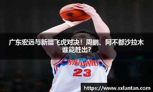 广东宏远与新疆飞虎对决！周鹏、阿不都沙拉木谁能胜出？