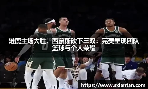 雄鹿主场大胜，西蒙斯砍下三双：完美呈现团队篮球与个人荣耀