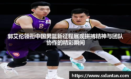 郭艾伦领衔中国男篮新征程展现拼搏精神与团队协作的精彩瞬间