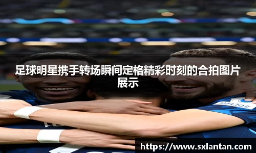 足球明星携手转场瞬间定格精彩时刻的合拍图片展示